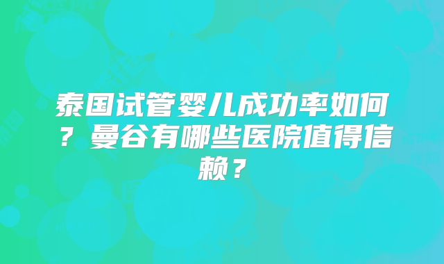 泰国试管婴儿成功率如何?曼谷有哪些医院值得信赖?