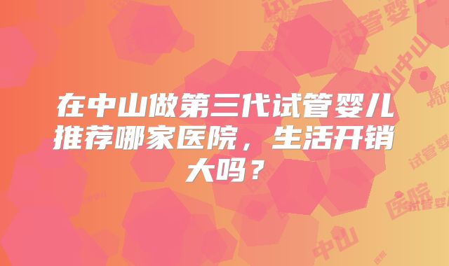 在中山做第三代试管婴儿推荐哪家医院，生活开销大吗？