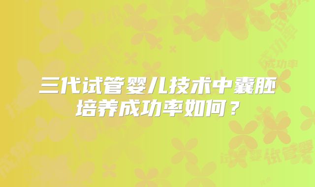 三代试管婴儿技术中囊胚培养成功率如何？