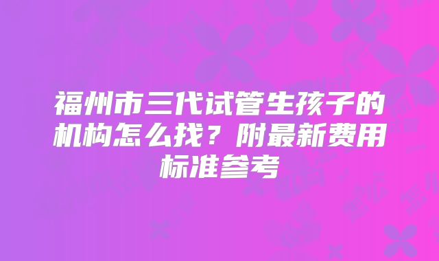 福州市三代试管生孩子的机构怎么找?附最新费用标准参考