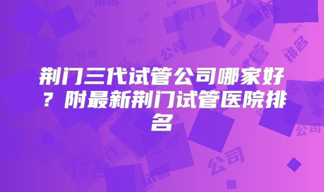 荆门三代试管公司哪家好？附最新荆门试管医院排名