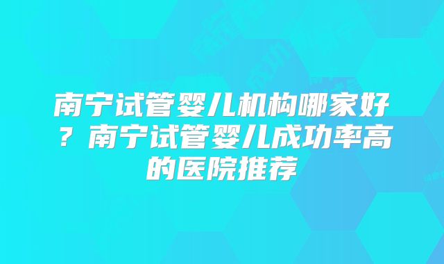 南宁试管婴儿机构哪家好?南宁试管婴儿成功率高的医院推荐