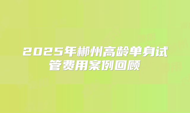 2025年郴州高龄单身试管费用案例回顾