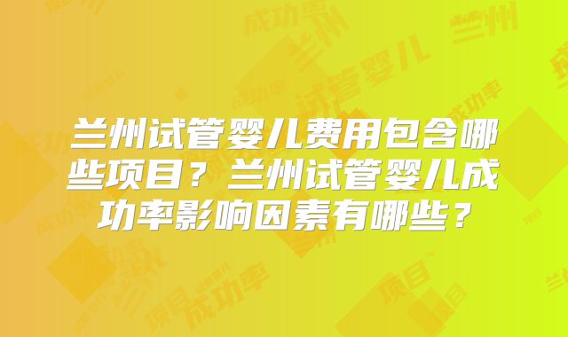 兰州试管婴儿费用包含哪些项目？兰州试管婴儿成功率影响因素有哪些？