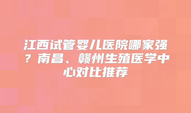 江西试管婴儿医院哪家强？南昌、赣州生殖医学中心对比推荐