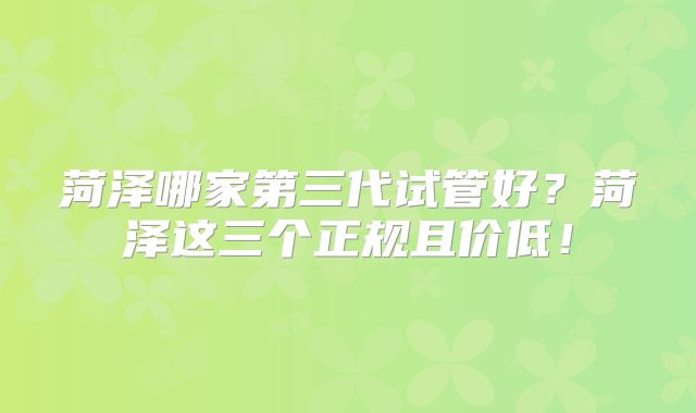 菏泽哪家第三代试管好？菏泽这三个正规且价低！