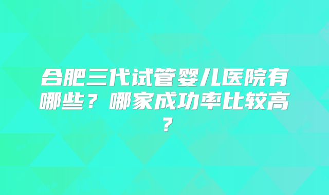 合肥三代试管婴儿医院有哪些？哪家成功率比较高？