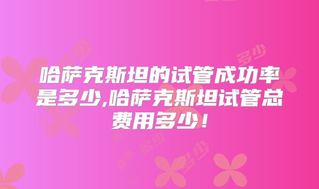 哈萨克斯坦的试管成功率是多少,哈萨克斯坦试管总费用多少!