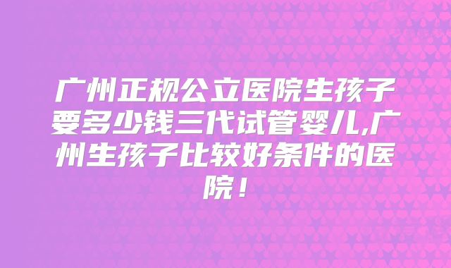 广州正规公立医院生孩子要多少钱三代试管婴儿,广州生孩子比较好条件的医院!
