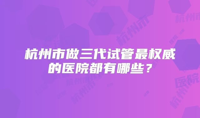 杭州市做三代试管最权威的医院都有哪些?