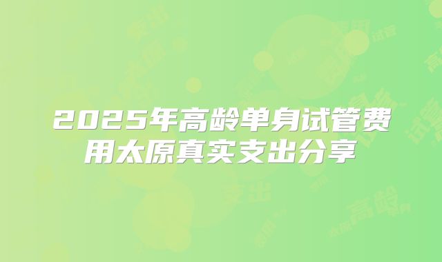 2025年高龄单身试管费用太原真实支出分享