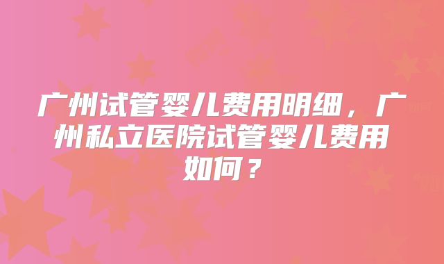 广州试管婴儿费用明细,广州私立医院试管婴儿费用如何?