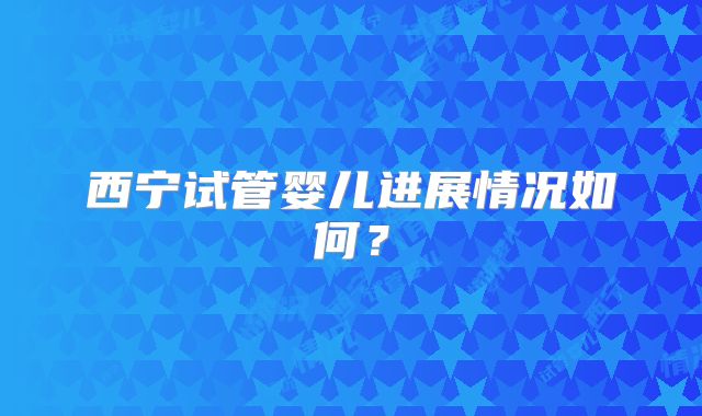 西宁试管婴儿进展情况如何?