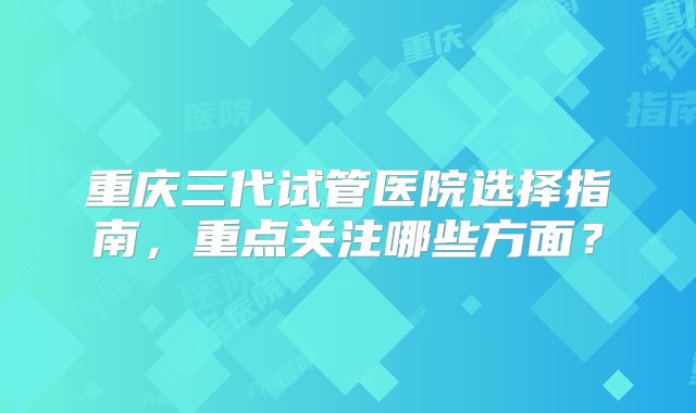 重庆三代试管医院选择指南，重点关注哪些方面？