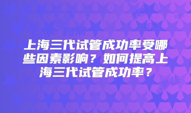 上海三代试管成功率受哪些因素影响？如何提高上海三代试管成功率？