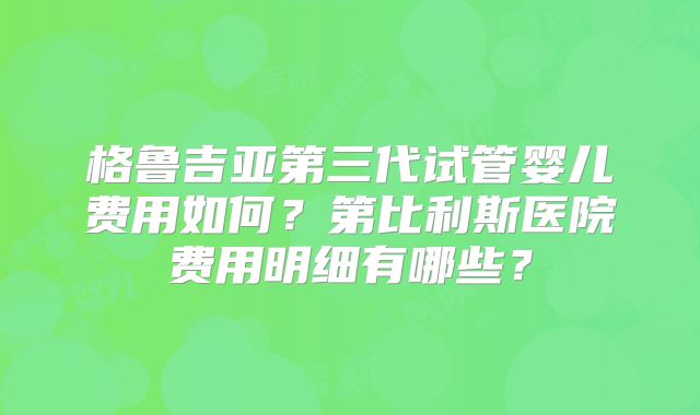 格鲁吉亚第三代试管婴儿费用如何?第比利斯医院费用明细有哪些?