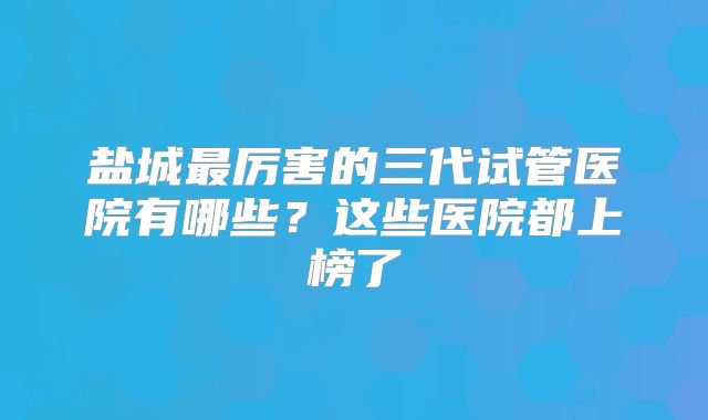 盐城最厉害的三代试管医院有哪些?这些医院都上榜了
