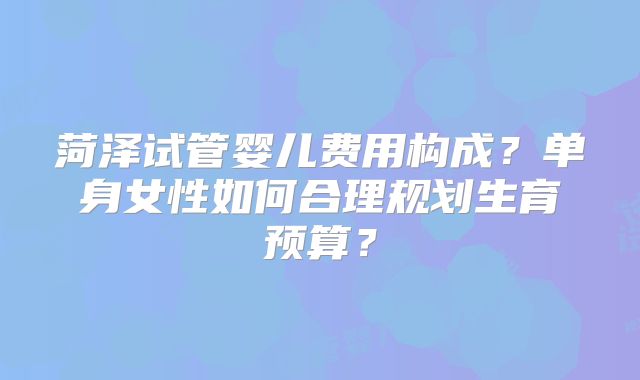 菏泽试管婴儿费用构成？单身女性如何合理规划生育预算？
