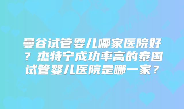 曼谷试管婴儿哪家医院好?杰特宁成功率高的泰国试管婴儿医院是哪一家?