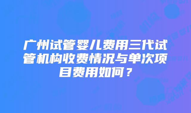 广州试管婴儿费用三代试管机构收费情况与单次项目费用如何？