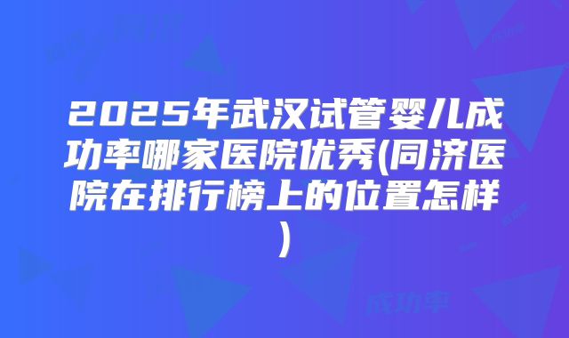 2025年武汉试管婴儿成功率哪家医院优秀(同济医院在排行榜上的位置怎样)