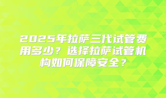 2025年拉萨三代试管费用多少?选择拉萨试管机构如何保障安全?