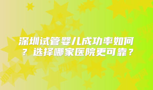 深圳试管婴儿成功率如何？选择哪家医院更可靠？