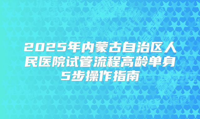 2025年内蒙古自治区人民医院试管流程高龄单身5步操作指南