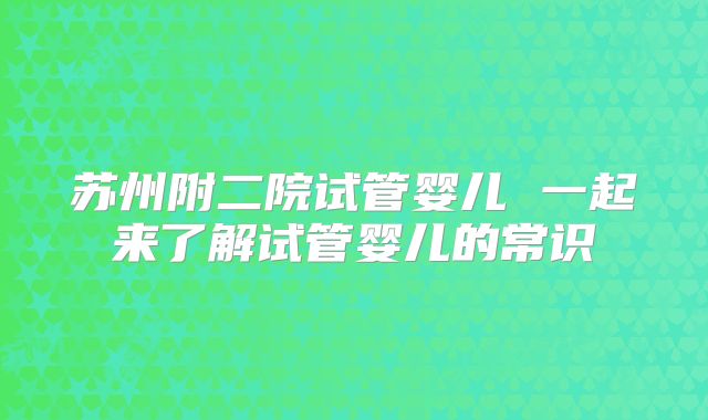 苏州附二院试管婴儿 一起来了解试管婴儿的常识