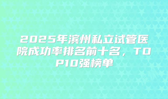 2025年滨州私立试管医院成功率排名前十名,TOP10强榜单