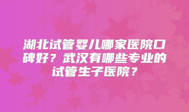 湖北试管婴儿哪家医院口碑好?武汉有哪些专业的试管生子医院?