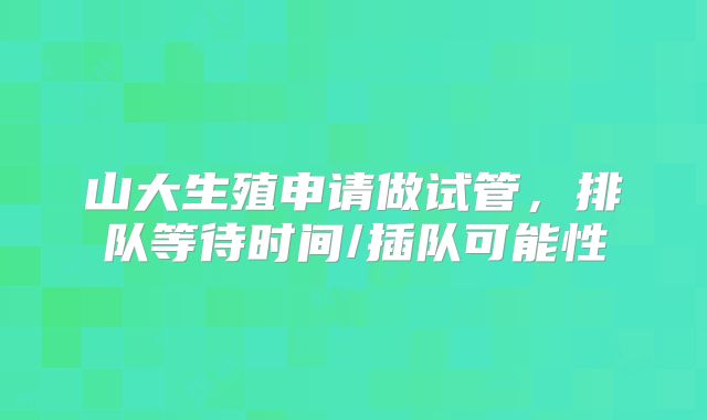 山大生殖申请做试管,排队等待时间/插队可能性