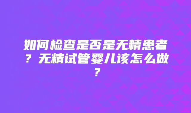 如何检查是否是无精患者?无精试管婴儿该怎么做?