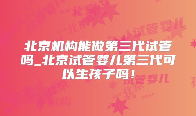 北京机构能做第三代试管吗_北京试管婴儿第三代可以生孩子吗!