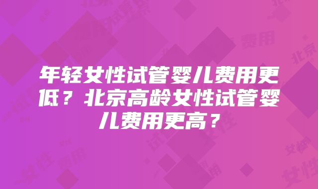 年轻女性试管婴儿费用更低？北京高龄女性试管婴儿费用更高？