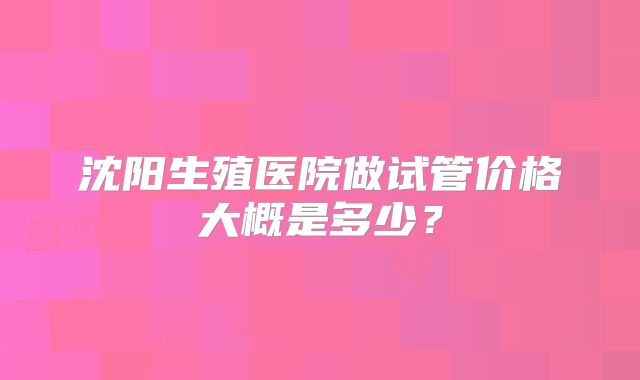 沈阳生殖医院做试管价格大概是多少?