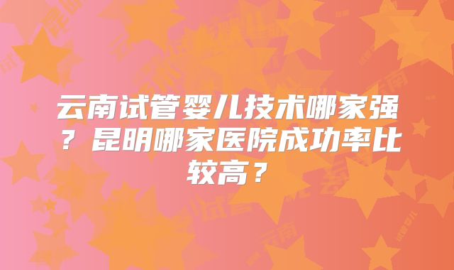 云南试管婴儿技术哪家强？昆明哪家医院成功率比较高？