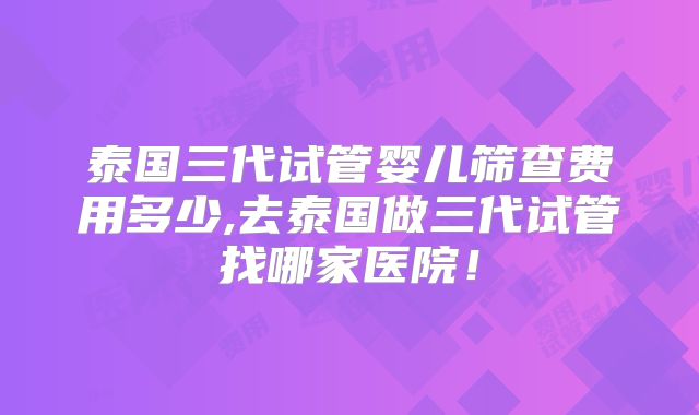 泰国三代试管婴儿筛查费用多少,去泰国做三代试管找哪家医院!