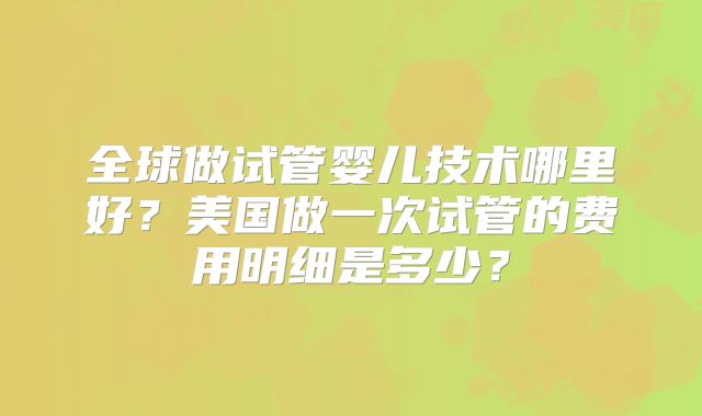 全球做试管婴儿技术哪里好?美国做一次试管的费用明细是多少?