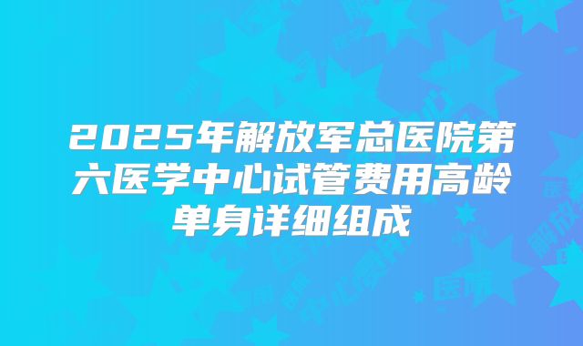 2025年解放军总医院第六医学中心试管费用高龄单身详细组成