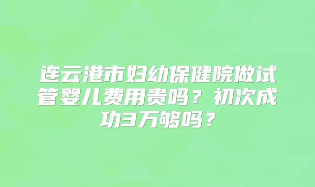 连云港市妇幼保健院做试管婴儿费用贵吗?初次成功3万够吗?