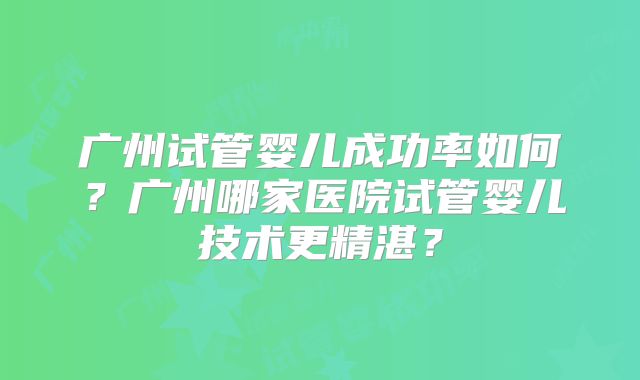 广州试管婴儿成功率如何?广州哪家医院试管婴儿技术更精湛?