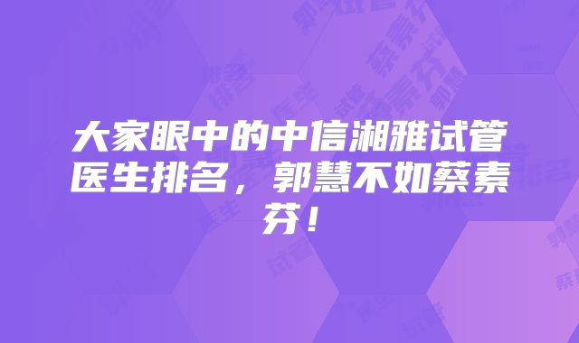 大家眼中的中信湘雅试管医生排名,郭慧不如蔡素芬!