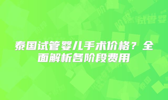 泰国试管婴儿手术价格?全面解析各阶段费用
