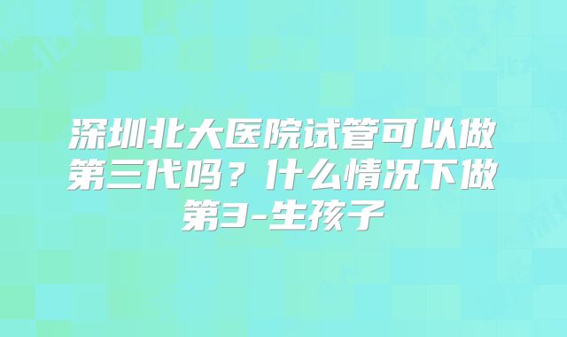 深圳北大医院试管可以做第三代吗？什么情况下做第3-生孩子