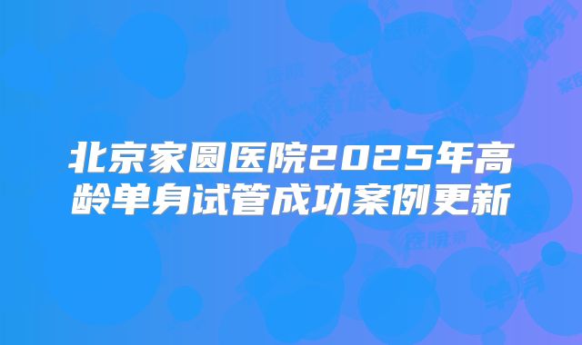 北京家圆医院2025年高龄单身试管成功案例更新