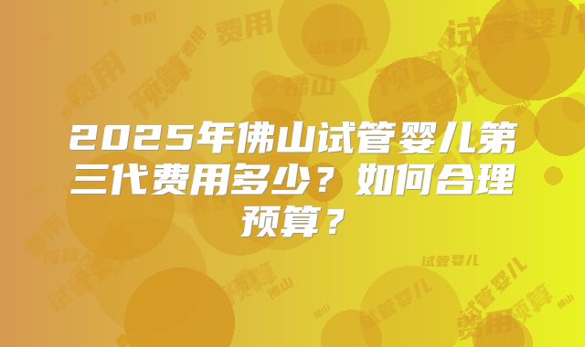 2025年佛山试管婴儿第三代费用多少?如何合理预算?