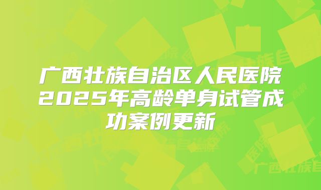 广西壮族自治区人民医院2025年高龄单身试管成功案例更新