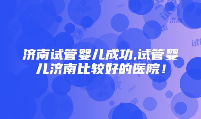 济南试管婴儿成功,试管婴儿济南比较好的医院!