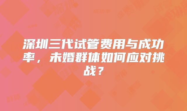 深圳三代试管费用与成功率，未婚群体如何应对挑战？